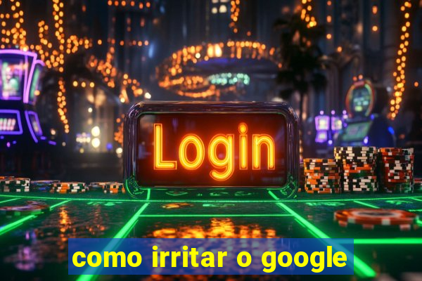 como irritar o google